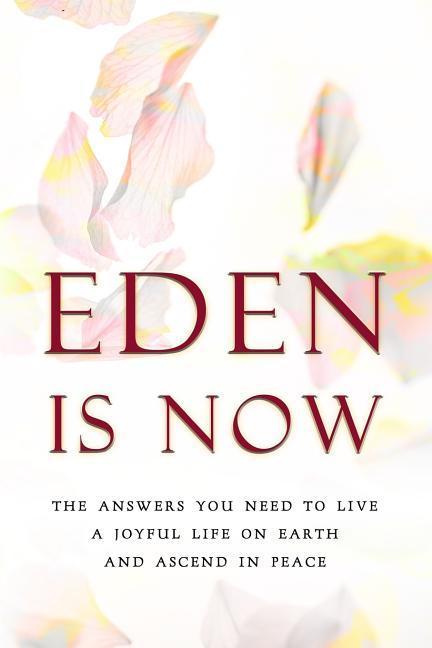 Eden Is Now - The Answers You Need to Live a Joyful Life on Earth and Ascend in Peace