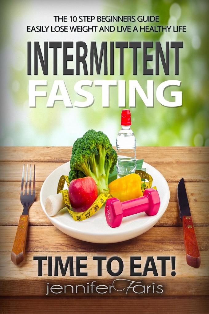 Intermittent Fasting: Time to Eat! The 10 Step Beginners Guide Easily Lose Weight & Live a Healthy Life (Healthy Life Book)