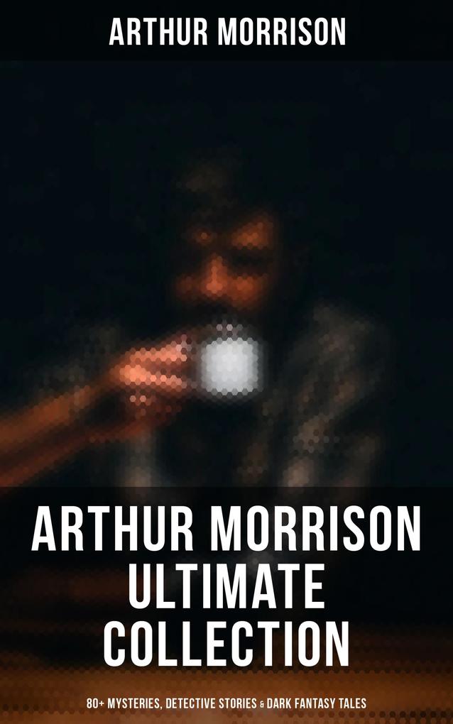 Arthur Morrison Ultimate Collection: 80+ Mysteries Detective Stories & Dark Fantasy Tales