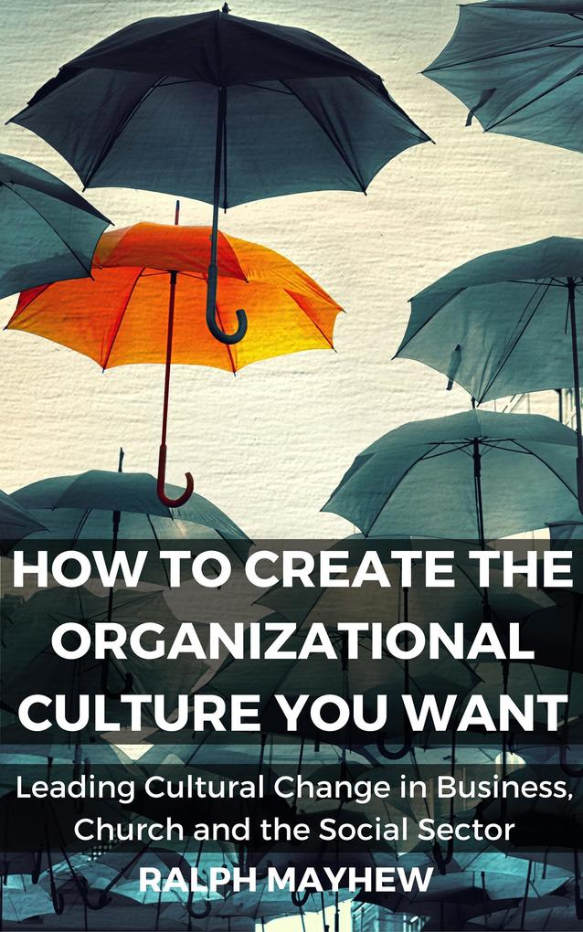 How To Create The Organizational Culture You Want: Leading Cultural Change in Business Church and the Social Sector