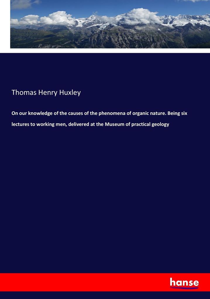 On our knowledge of the causes of the phenomena of organic nature. Being six lectures to working men delivered at the Museum of practical geology