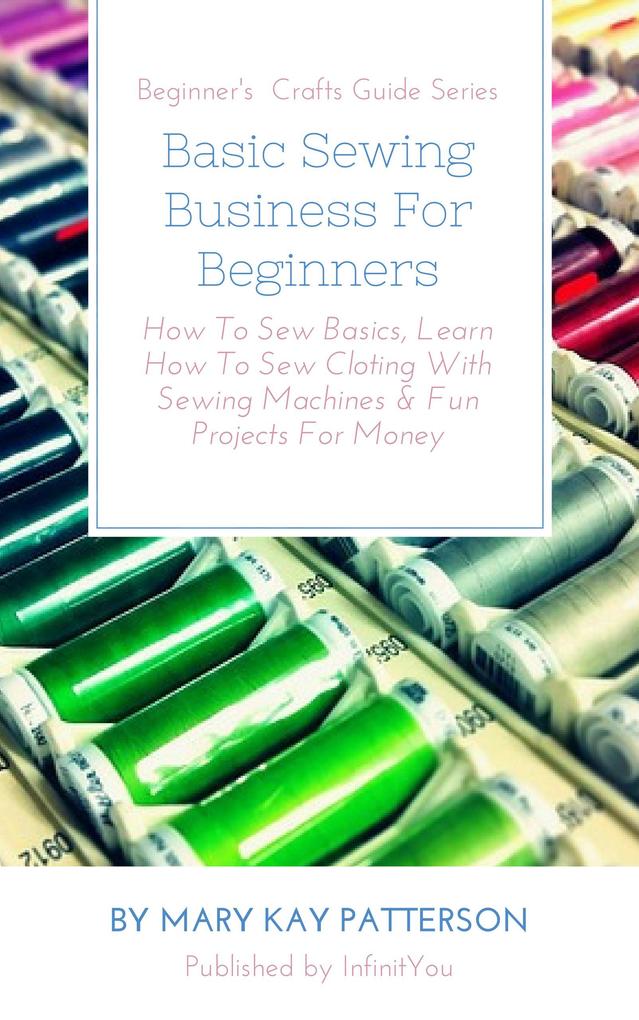 Basic Sewing Business For Beginners: How To Sew Basics Learn How To Sew Cloting With Sewing Machines & Fun Projects For Money Beginner‘s Crafts Guide Series (Beginner‘s Crafts Guide Series)