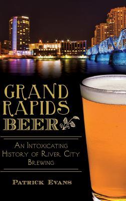 Grand Rapids Beer: An Intoxicating History of River City Brewing