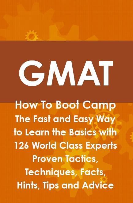 GMAT How To Boot Camp: The Fast and Easy Way to Learn the Basics with 126 World Class Experts Proven Tactics Techniques Facts Hints Tips and Advice