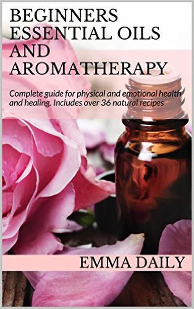 Beginners Essential Oils and Aromatherapy. Complete guide for physical and emotional health and healing. Includes over 36 natural recipes