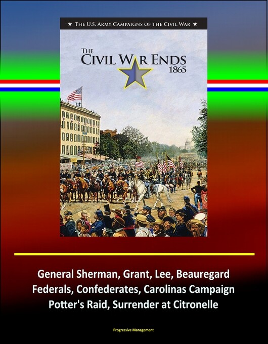 The Civil War Ends, 1865: The U.S. Army Campaigns of the Civil War, General Sherman, Grant, Lee, Beauregard, Federals, Confederates, Carolinas Cam...