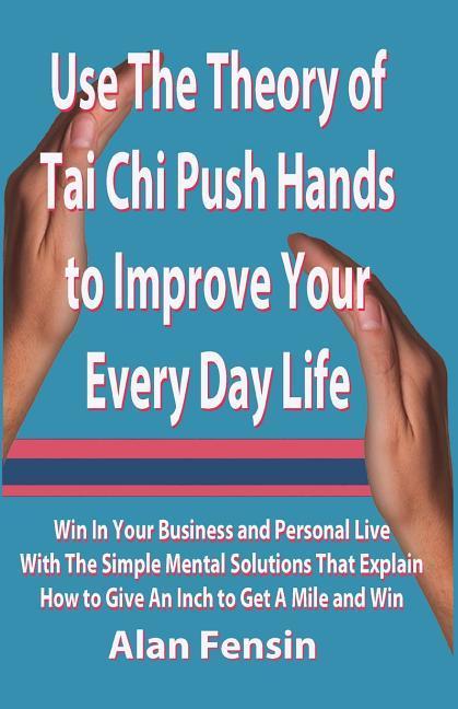 Use The Theory of Tai Chi Push Hands to Improve Your Every Day Life: Win In Your Business and Personal Life With The Simple Mental Solutions That Expl