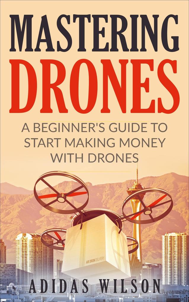 Mastering Drones - A Beginner‘s Guide To Start Making Money With Drones