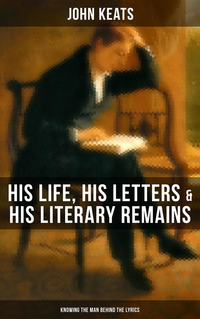 John Keats: His Life His Letters & His Literary Remains (Knowing the Man Behind the Lyrics)
