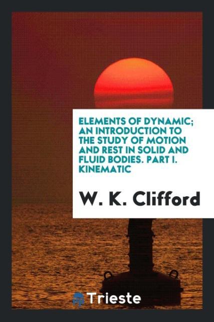 Elements of dynamic; an introduction to the study of motion and rest in solid and fluid bodies. Part I. Kinematic