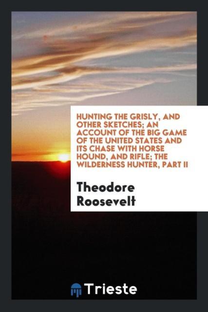 Hunting the grisly and other sketches; an Account of the Big Game of the United States and its Chase with Horse Hound and Rifle; The Wilderness Hunter Part II