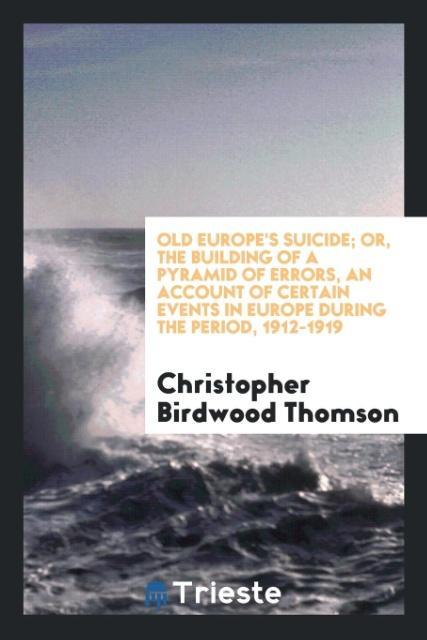 Old Europe's suicide; or The building of a pyramid of errors an account of certain events in Europe during the period 1912-1919