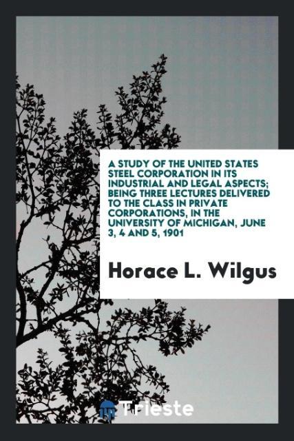 A study of the United States Steel Corporation in its industrial and legal aspects; being three lectures delivered to the class in private corporations in the University of Michigan June 3 4 and 5 1901
