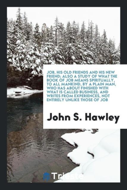 Job his old friends and his new friend; also a study of what the book of Job means spiritually to all mankind by a plain man who has about finished with what is called business and writes from experiences not entirely unlike those of Job