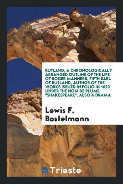 Rutland a chronologically arranged outline of the life of Roger Manners fifth earl of Rutland author of the works issued in folio in 1623 under the nom de plume Shakespeare; Also a drama