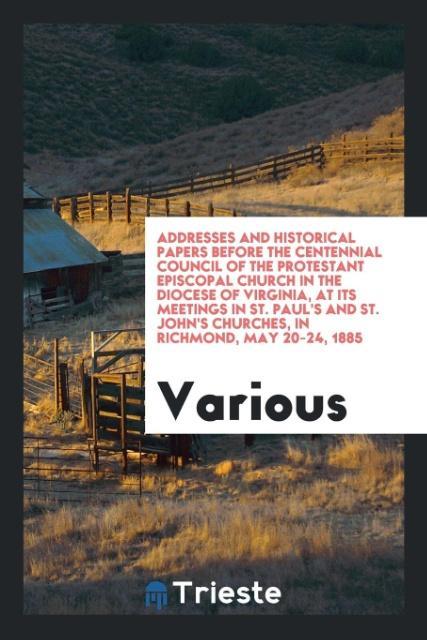 Addresses and historical papers before the Centennial Council of the Protestant Episcopal Church in the Diocese of Virginia at its meetings in St. Paul's and St. John's Churches in Richmond May 20-24 1885