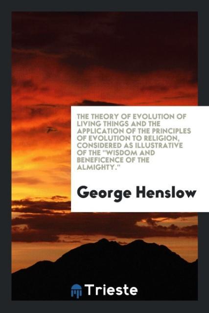 The theory of evolution of living things and the application of the principles of evolution to religion considered as illustrative of the 'Wisdom and beneficence of the Almighty.'