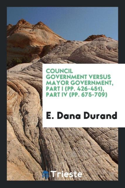 Council Government Versus Mayor Government, Part I (pp. 426-451), Part IV (pp. 675-709) als Taschenbuch von E. Dana Durand