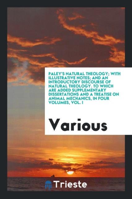 Paley's Natural theology; with illustrative notes; and an introductory discourse of natural theology. To which are added supplementary dissertations and a treatise on animal mechanics in four volumes vol. I