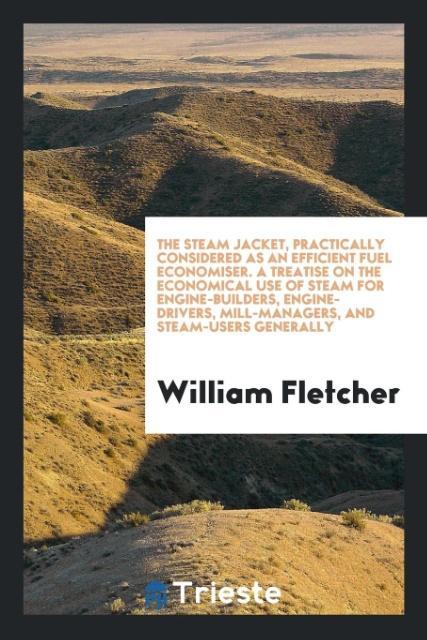 The steam jacket practically considered as an efficient fuel economiser. A treatise on the economical use of steam for engine-builders engine-drivers mill-managers and steam-users generally