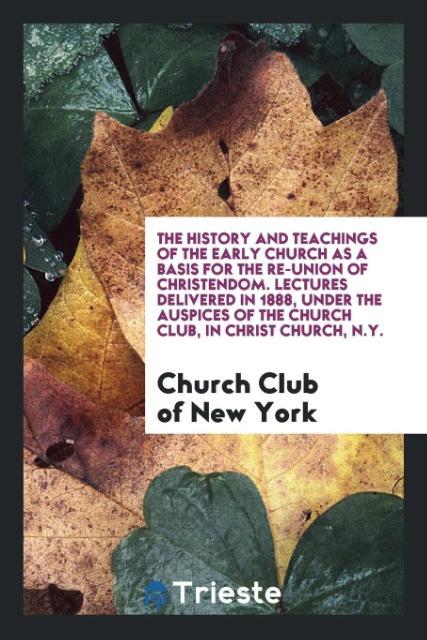 The History and teachings of the early church as a basis for the re-union of Christendom. Lectures delivered in 1888 under the auspices of the Church Club in Christ church N.Y.
