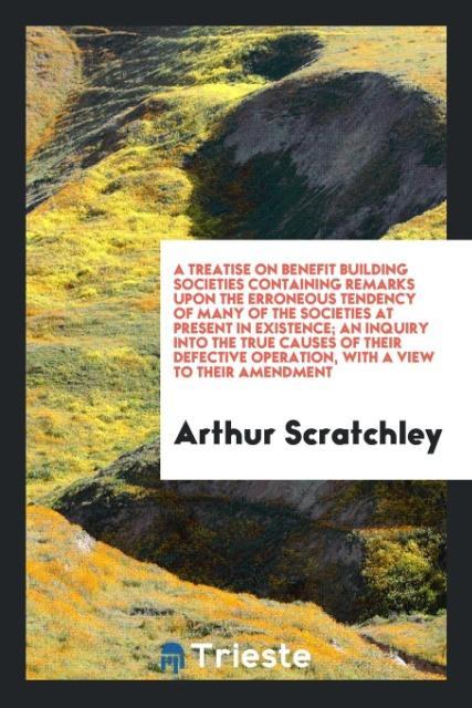 A treatise on benefit building societies containing remarks upon the erroneous tendency of many of the societies at present in existence; an inquiry into the true causes of their defective operation with a view to their amendment