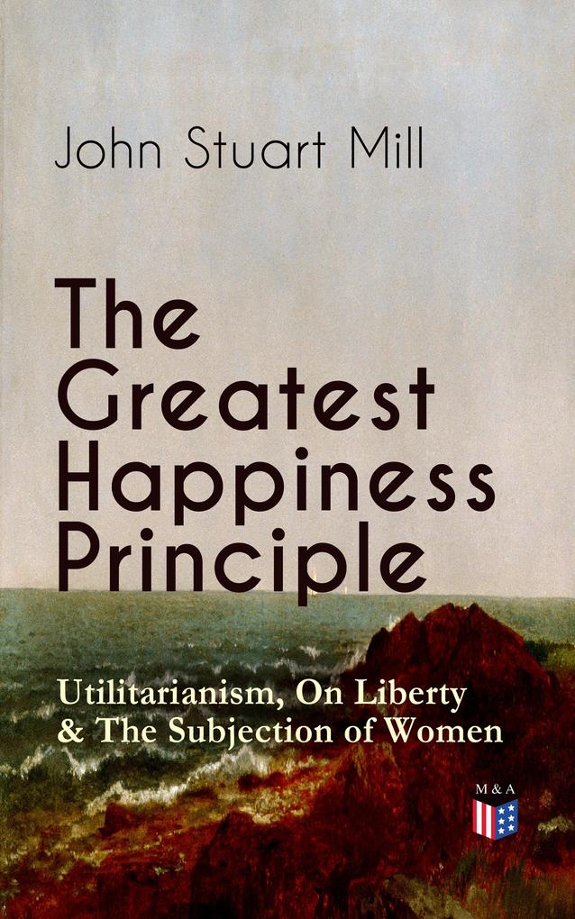 The Greatest Happiness Principle - Utilitarianism On Liberty & The Subjection of Women