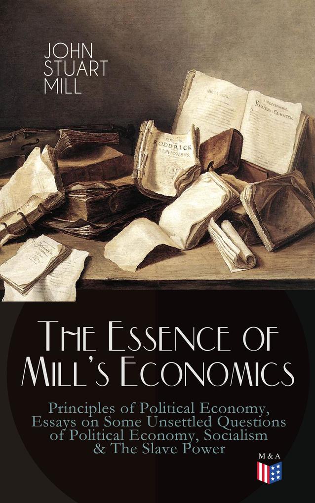 The Essence of Mill‘s Economics: Principles of Political Economy Essays on Some Unsettled Questions of Political Economy Socialism & The Slave Power