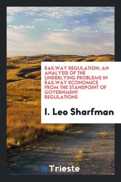 Railway Regulation; An Analysis of the Underlying Problems in Railway Economics from the Standpoint of Government Regulations