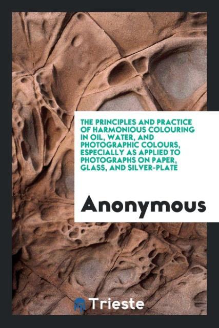 The Principles and Practice of Harmonious Colouring in Oil, Water, and Photographic Colours, Especially as Applied to Photographs on Paper, Glass,...