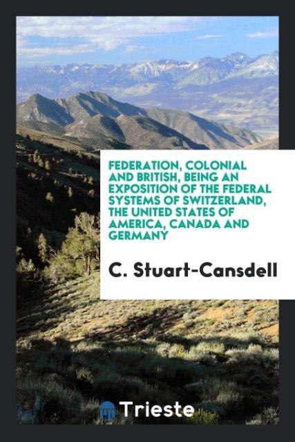 Federation, Colonial and British, Being an Exposition of the Federal Systems of Switzerland, the United States of America, Canada and Germany als ...