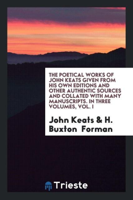The Poetical Works of John Keats Given from His Own Editions and Other Authentic Sources and Collated with Many Manuscripts. In Three Volumes Vol. I