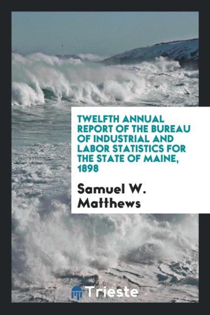 Twelfth Annual Report of the Bureau of Industrial and Labor Statistics for the State of Maine 1898