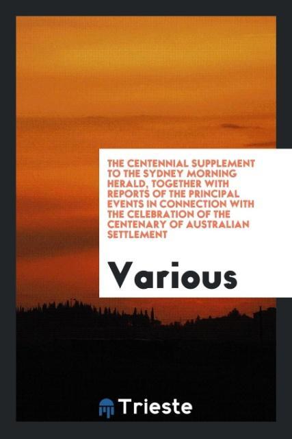 The Centennial Supplement to the Sydney Morning Herald Together with Reports of the Principal Events in Connection with the Celebration of the Centenary of Australian Settlement