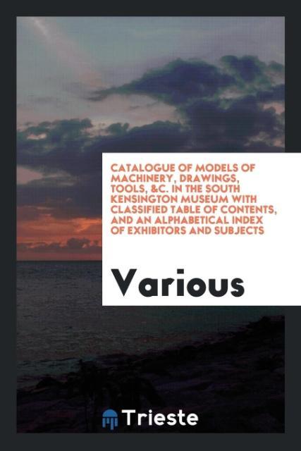Catalogue of Models of Machinery Drawings Tools &C. In the South Kensington Museum with Classified Table of Contents and an Alphabetical Index of Exhibitors and Subjects