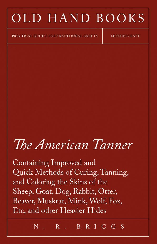 The American Tanner - Containing Improved and Quick Methods of Curing Tanning and Coloring the Skins of the Sheep Goat Dog Rabbit Otter Beaver Muskrat Mink Wolf Fox Etc and other Heavier Hides