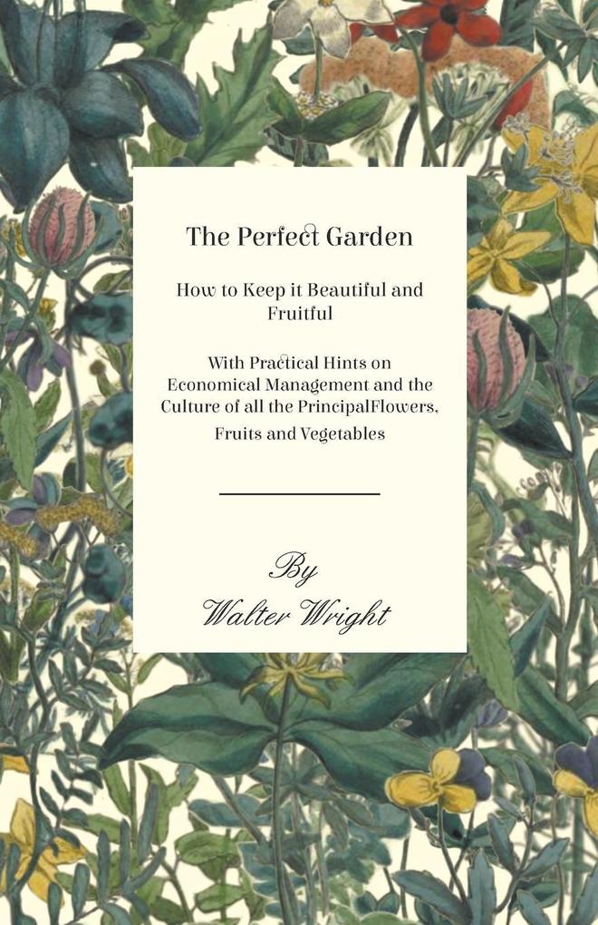 The Perfect Garden - How to Keep it Beautiful and Fruitful - With Practical Hints on Economical Management and the Culture of all the Principal Flowers Fruits and Vegetables