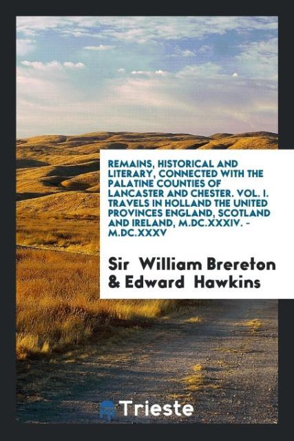 Remains Historical and Literary Connected with the Palatine Counties of Lancaster and Chester. Vol. I. Travels in Holland the United Provinces England Scotland and Ireland M.DC.XXXIV. - M.DC.XXXV