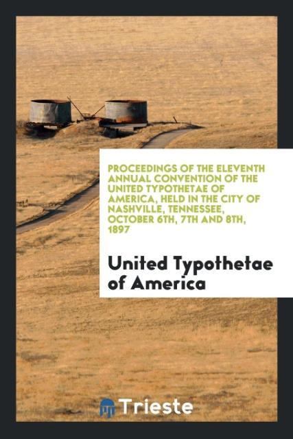 Proceedings of the Eleventh Annual Convention of the United Typothetae of America Held in the City of Nashville Tennessee October 6th 7th and 8th 1897
