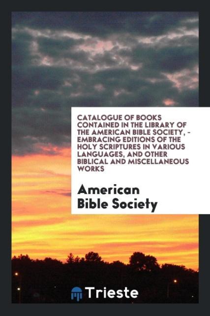 Catalogue of Books Contained in the Library of the American Bible Society - Embracing Editions of the Holy Scriptures in Various Languages and Other Biblical and Miscellaneous Works