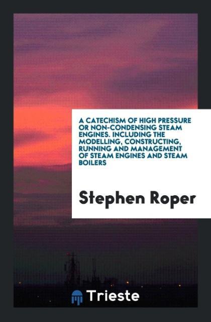 A Catechism of High Pressure or Non-Condensing Steam Engines. Including the Modelling Constructing Running and Management of Steam Engines and Steam Boilers