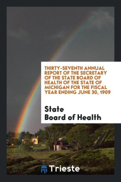Thirty-Seventh Annual Report of the Secretary of the State Board of Health of the State of Michigan for the Fiscal Year Ending June 30 1909