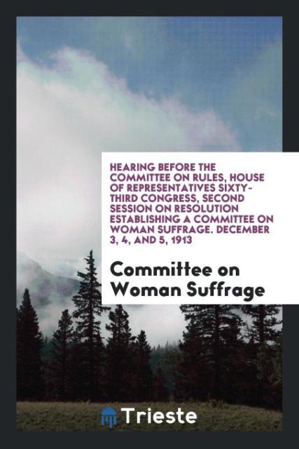 Hearing before the Committee on Rules House of Representatives Sixty-Third Congress Second Session on Resolution Establishing a Committee on Woman Suffrage. December 3 4 and 5 1913