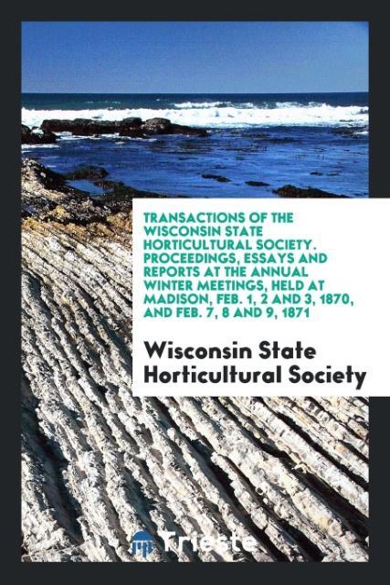 Transactions of the Wisconsin State Horticultural Society. Proceedings Essays and Reports at the Annual Winter Meetings Held at Madison Feb. 1 2 and 3 1870 and Feb. 7 8 and 9 1871