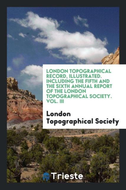 London Topographical Record Illustrated. Including the Fifth and the Sixth Annual Report of the London Topographical Society. Vol. III