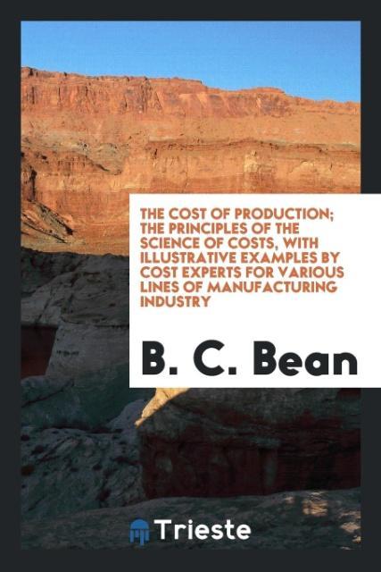 The Cost of Production; The Principles of the Science of Costs with Illustrative Examples by Cost Experts for Various Lines of Manufacturing Industry