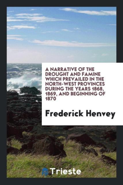 A Narrative of the Drought and Famine Which Prevailed in the North-West Provinces during the Years 1868 1869 and Beginning of 1870