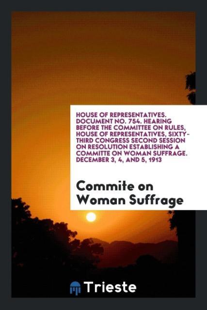 House of Representatives. Document No. 754. Hearing before the Committee on Rules House of Representatives Sixty-Third Congress Second Session on Resolution Establishing a Committe on Woman Suffrage. December 3 4 and 5 1913
