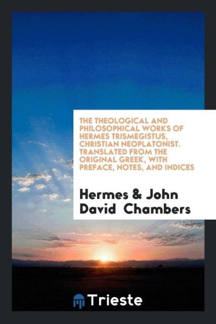 The Theological and Philosophical Works of Hermes Trismegistus Christian Neoplatonist. Translated from the Original Greek with Preface Notes and Indices