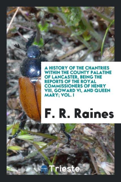 A History of the Chantries Within the County Palatine of Lancaster Being the Reports of the Royal Commissioners of Henry VIII Goward VI and Queen Mary; Vol. I